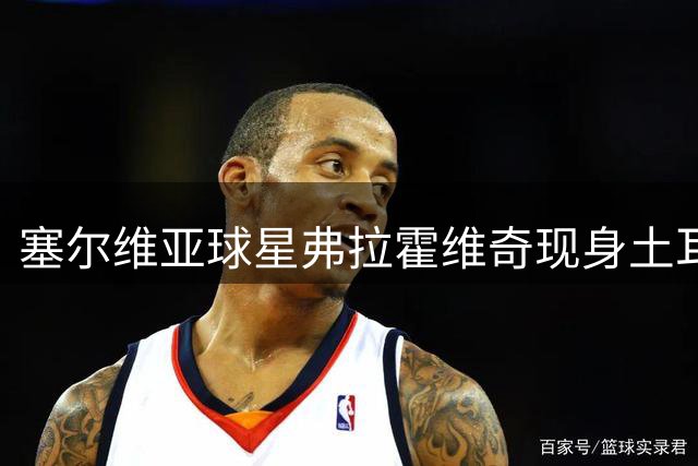 塞尔维亚球星弗拉霍维奇现身土耳其 受贝西克塔斯球迷热烈欢迎