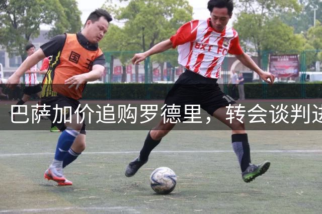 巴萨加价追购罗德里，转会谈判进入关键阶段