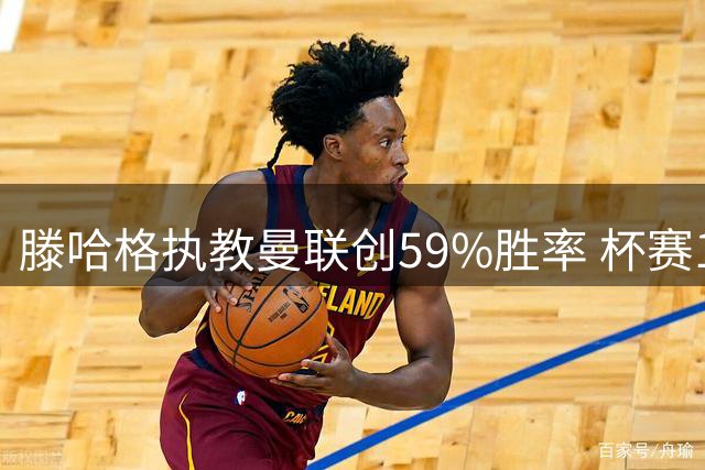 滕哈格执教曼联创59%胜率 杯赛19战仅2负显统治力