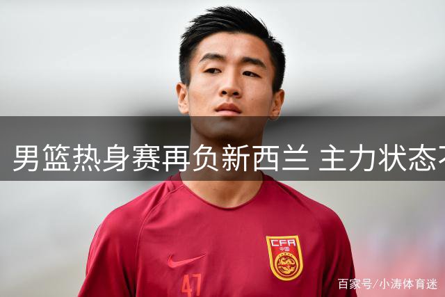 男篮热身赛再负新西兰 主力状态不佳成关键短板