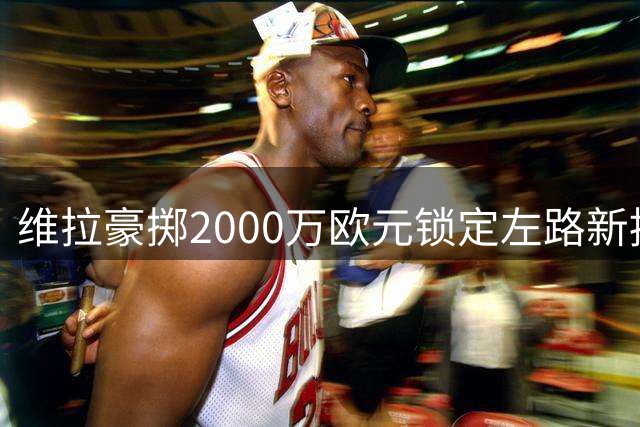维拉豪掷2000万欧元锁定左路新援 中场补强成重建关键