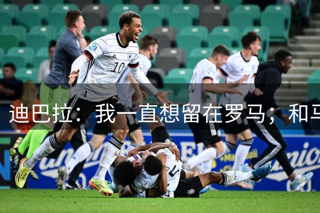 迪巴拉：我一直想留在罗马；和马斯坦托诺换球衣？他很出色